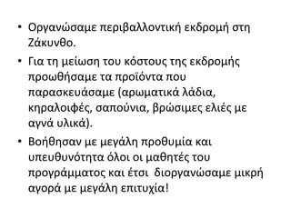 • Οργανώσαμε περιβαλλοντική εκδρομή στη
Ζάκυνθο.
• Για τη μείωση του κόστους της εκδρομής
προωθήσαμε τα προϊόντα που
παρασκευάσαμε (αρωματικά λάδια,
κηραλοιφές, σαπούνια, βρώσιμες ελιές με
αγνά υλικά).
• Βοήθησαν με μεγάλη προθυμία και
υπευθυνότητα όλοι οι μαθητές του
προγράμματος και έτσι διοργανώσαμε μικρή
αγορά με μεγάλη επιτυχία!
 