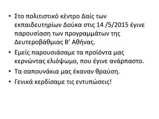 • Στο πολιτιστικό κέντρο Δαίς των
εκπαιδευτηρίων Δούκα στις 14 /5/2015 έγινε
παρουσίαση των προγραμμάτων της
Δευτεροβάθμιας Β’ Αθήνας.
• Εμείς παρουσιάσαμε τα προϊόντα μας
κερνώντας ελιόψωμο, που έγινε ανάρπαστο.
• Τα σαπουνάκια μας έκαναν θραύση.
• Γενικά κερδίσαμε τις εντυπώσεις!
 