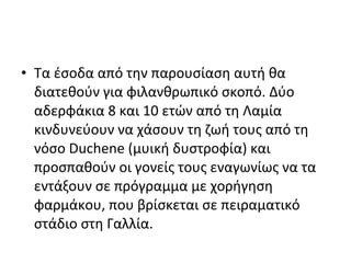 • Τα έσοδα από την παρουσίαση αυτή θα
διατεθούν για φιλανθρωπικό σκοπό. Δύο
αδερφάκια 8 και 10 ετών από τη Λαμία
κινδυνεύουν να χάσουν τη ζωή τους από τη
νόσο Duchene (μυική δυστροφία) και
προσπαθούν οι γονείς τους εναγωνίως να τα
εντάξουν σε πρόγραμμα με χορήγηση
φαρμάκου, που βρίσκεται σε πειραματικό
στάδιο στη Γαλλία.
 