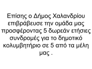 Επίσης ο Δήμος Χαλανδρίου
επιβράβευσε την ομάδα μας
προσφέροντας 5 δωρεάν ετήσιες
συνδρομές για το δημοτικό
κολυμβητήριο σε 5 από τα μέλη
μας .
 