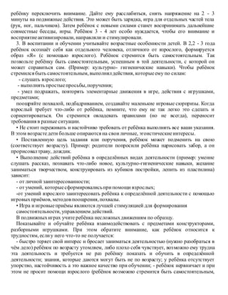 ребёнку переключить внимание. Дайте ему расслабиться, снять напряжение на 2 - 3
минуты на подвижные действия. Это может быть зарядка, игра для отдельных частей тела
(рук, ног, пальчиков). Затем ребёнок с новыми силами станет воспринимать дальнейшие
совместные беседы, игры. Ребёнок 3 - 4 лет особо нуждается, чтобы его внимание и
восприятиеактивизировали, направляли и стимулировали.
3. В воспитании и обучении учитывайте возрастные особенности детей. В 2,2 - 3 года
ребёнок осознаёт себя как отдельного человека, отличного от взрослого, формируется
образ «Я» (с помощью взрослого). Ребёнок стремится быть самостоятельным. Так
позвольте ребёнку быть самостоятельным, успешным в той деятельности, с которой он
может справиться сам. (Пример: культурно- гигиенические навыки). Чтобы ребёнок
стремился быть самостоятельным, выполнялдействия, которыеему по силам:
- слушать взрослого;
- выполнять простыепросьбы,поручения;
- умел подражать, повторять элементарные движения в игре, действия с игрушками,
предметами;
поощряйте похвалой, подбадриванием, создавайте маленькие игровые сюрпризы. Когда
взрослый требует что-либо от ребёнка, помните, что ему не так легко это сделать и
сориентироваться. Он стремится овладевать правилами (но не всегда), переносит
требования в разные ситуации.
• Не стоит переживать и настойчиво требовать от ребёнка выполнять все ваши указания.
В этом возрастедети больше опираются на своиличные, эгоистическиеинтересы.
• Поставленную цель задания или поручения, ребёнок может подменить на свою
(соответствует возрасту). Пример: родители попросили ребёнка нарисовать забор, а он
прорисовалтраву, дождик.
• Выполнение действий ребёнка в определённых видах деятельности (пример: умение
слушать рассказ, познавать что-либо новое, культурно-гигиенические навыки, желание
заниматься творчеством, конструировать из кубиков постройки, лепить из пластилина)
зависит:
- от личной заинтересованности;
- от умений, которыесформировалисьприпомощи взрослых;
-от умений взрослого заинтересовать ребёнка к определённой деятельности с помощью
игровыхприёмов, методов поощрения, похвалы.
• Игра и игровыеприёмы являются лучшей стимуляцией для формирования
самостоятельности, управлением действий.
В подвижныхиграх учите ребёнка несложныхдвижениям по образцу.
Показывайте и обучайте ребёнка взаимодействовать с предметами конструкторами,
разборными игрушками. При этом обратите внимание, как ребёнок относится к
трудностям, еслиу него что-то не получается:
- быстро теряет свой интерес и бросает заниматься деятельностью (нужно разобраться в
чём дело) ребёнок по возрасту утомляем, либо плохо себя чувствует, возможно ему трудна
эта деятельность и требуется не раз ребёнку показать и обучить в определённой
деятельности; знания, которые даются могут быть не по возрасту; у ребёнка отсутствует
упорство, настойчивость а это важное качество при обучении; - ребёнок нервничает и при
этом не просит помощи взрослого (ребёнок возможно стремится быть самостоятельным,
 