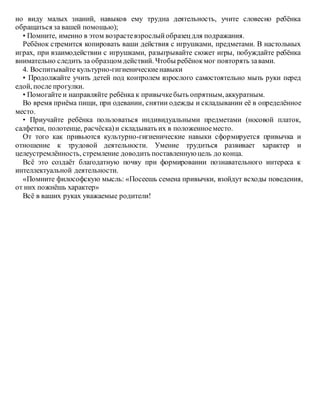 но виду малых знаний, навыков ему трудна деятельность, учите словесно ребёнка
обращаться за вашей помощью);
• Помните, именно в этом возрастевзрослыйобразецдля подражания.
Ребёнок стремится копировать ваши действия с игрушками, предметами. В настольных
играх, при взаимодействии с игрушками, разыгрывайте сюжет игры, побуждайте ребёнка
внимательно следить за образцом действий. Чтобы ребёнокмог повторять завами.
4. Воспитывайте культурно-гигиеническиенавыки
• Продолжайте учить детей под контролем взрослого самостоятельно мыть руки перед
едой, после прогулки.
• Помогайте и направляйте ребёнка к привычкебыть опрятным, аккуратным.
Во время приёма пищи, при одевании, снятии одежды и складывании её в определённое
место.
• Приучайте ребёнка пользоваться индивидуальными предметами (носовой платок,
салфетки, полотенце, расчёска)и складывать их в положенноеместо.
От того как привьются культурно-гигиенические навыки сформируется привычка и
отношение к трудовой деятельности. Умение трудиться развивает характер и
целеустремлённость, стремление доводить поставленнуюцель до конца.
Всё это создаёт благодатную почву при формировании познавательного интереса к
интеллектуальной деятельности.
«Помните философскую мысль: «Посеешь семена привычки, взойдут всходы поведения,
от них пожнёшь характер»
Всё в ваших руках уважаемые родители!
 