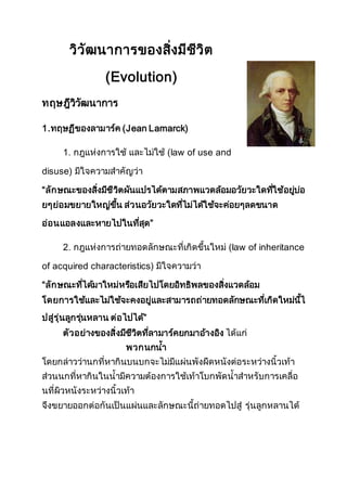 วิวัฒนาการของสิ่งมีชีวิต
(Evolution)
ทฤษฎีวิวัฒนาการ
1.ทฤษฏีของลามาร์ค (Jean Lamarck)
1. กฎแห่งการใช้ และไม่ใช้ (law of use and
disuse) มีใจความสาคัญว่า
“ลักษณะของสิ่งมีชีวิตผันแปรได้ตามสภาพแวดล้อมอวัยวะใดที่ใช้อยู่บ่อ
ยๆย่อมขยายใหญ่ขึ้น ส่วนอวัยวะใดที่ไม่ได้ใช้จะค่อยๆลดขนาด
อ่อนแอลงและหายไปในที่สุด”
2. กฎแห่งการถ่ายทอดลักษณะที่เกิดขึ้นใหม่ (law of inheritance
of acquired characteristics) มีใจความว่า
“ลักษณะที่ได้มาใหม่หรือเสียไปโดยอิทธิพลของสิ่งแวดล้อม
โดยการใช้และไม่ใช้จะคงอยู่และสามารถถ่ายทอดลักษณะที่เกิดใหม่นี้ไ
ปสู่รุ่นลูกรุ่นหลาน ต่อไปได้”
ตัวอย่างของสิ่งมีชีวิตที่ลามาร์คยกมาอ้างอิง ได้แก่
พวกนกน้า
โดยกล่าวว่านกที่หากินบนบกจะไม่มีแผ่นพังผืดหนังต่อระหว่างนิ้วเท้า
ส่วนนกที่หากินในน้ามีความต้องการใช้เท้าโบกพัดน้าสาหรับการเคลื่อ
นที่ผิวหนังระหว่างนิ้วเท้า
จึงขยายออกต่อกันเป็นแผ่นและลักษณะนี้ถ่ายทอดไปสู่ รุ่นลูกหลานได้
 