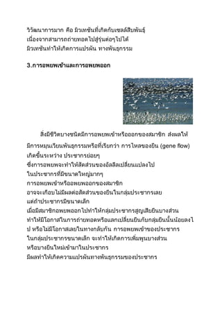 วิวัฒนาการมาก คือ มิวเทชันที่เกิดกับเซลล์สืบพันธุ์
เนื่องจากสามารถถ่ายทอดไปสู่รุ่นต่อๆไปได้
มิวเทชันทาให้เกิดการแปรผัน ทางพันธุกรรม
3.การอพยพเข้าและการอพยพออก
สิ่งมีชีวิตบางชนิดมีการอพยพเข้าหรือออกของสมาชิก ส่งผลให้
มีการหมุนเวียนพันธุกรรมหรือที่เรียกว่า การไหลของยีน (gene flow)
เกิดขึ้นระหว่าง ประชากรย่อยๆ
ซึ่งการอพยพจะทาให้สัดส่วนของอัลลีลเปลี่ยนแปลงไป
ในประชากรที่มีขนาดใหญ่มากๆ
การอพยพเข้าหรืออพยพออกของสมาชิก
อาจจะเกือบไม่มีผลต่อสัดส่วนของยีนในกลุ่มประชากรเลย
แต่ถ้าประชากรมีขนาดเล็ก
เมื่อมีสมาชิกอพยพออกไปทาให้กลุ่มประชากรสูญเสียยีนบางส่วน
ทาให้มีโอกาสในการถ่ายทอดหรือแลกเปลี่ยนยีนกับกลุ่มยีนนั้นน้อยลงไ
ป หรือไม่มีโอกาสเลยในทางกลับกัน การอพยพเข้าของประชากร
ในกลุ่มประชากรขนาดเล็ก จะทาให้เกิดการเพิ่มพูนบางส่วน
หรือบางยีนใหม่เข้ามาในประชากร
มีผลทาให้เกิดความแปรผันทางพันธุกรรมของประชากร
 