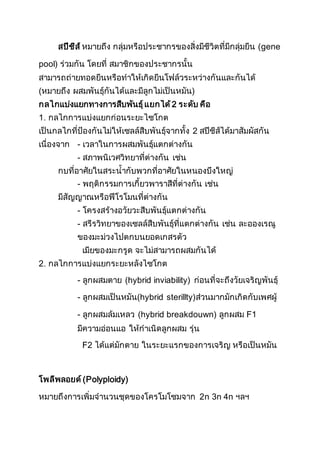 สปีชีส์ หมายถึง กลุ่มหรือประชากรของสิ่งมีชีวิตที่มีกลุ่มยีน (gene
pool) ร่วมกัน โดยที่ สมาชิกของประชากรนั้น
สามารถถ่ายทอดยีนหรือทาให้เกิดยีนโฟล์วระหว่างกันและกันได้
(หมายถึง ผสมพันธุ์กันได้และมีลูกไม่เป็นหมัน)
กลไกแบ่งแยกทางการสืบพันธุ์แยกได้2 ระดับ คือ
1. กลไกการแบ่งแยกก่อนระยะไซโกต
เป็นกลไกที่ป้องกันไม่ให้เซลล์สืบพันธุ์จากทั้ง 2 สปีชีส์ได้มาสัมผัสกัน
เนื่องจาก - เวลาในการผสมพันธุ์แตกต่างกัน
- สภาพนิเวศวิทยาที่ต่างกัน เช่น
กบที่อาศัยในสระน้ากับพวกที่อาศัยในหนองบึงใหญ่
- พฤติกรรมการเกี้ยวพาราสีที่ต่างกัน เช่น
มีสัญญาณหรือฟีโรโมนที่ต่างกัน
- โครงสร้างอวัยวะสืบพันธุ์แตกต่างกัน
- สรีรวิทยาของเซลล์สืบพันธุ์ที่แตกต่างกัน เช่น ละอองเรณู
ของมะม่วงไปตกบนยอดเกสรตัว
เมียของมะกรูด จะไม่สามารถผสมกันได้
2. กลไกการแบ่งแยกระยะหลังไซโกต
- ลูกผสมตาย (hybrid inviability) ก่อนที่จะถึงวัยเจริญพันธุ์
- ลูกผสมเป็นหมัน(hybrid sterillty)ส่วนมากมักเกิดกับเพศผู้
- ลูกผสมล้มเหลว (hybrid breakdouwn) ลูกผสม F1
มีความอ่อนแอ ให้กาเนิดลูกผสม รุ่น
F2 ได้แต่มักตาย ในระยะแรกของการเจริญ หรือเป็นหมัน
โพลีพลอยด์(Polyploidy)
หมายถึงการเพิ่มจานวนชุดของโครโมโซมจาก 2n 3n 4n ฯลฯ
 