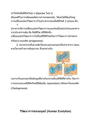 ทาให้เกิดสิ่งมีชีวิตใหม่ ๆ (Species ใหม่ ๆ)
เป็นผลดีในการเพิ่มผลผลิตทางการเกษตรเช่น ได้ผลไม้ที่มีผลใหญ่
การเปลี่ยนแปลงวิวัฒนาการในประชากรของสิ่งมีชีวิตมี 2 รูปแบบ คือ
1.
ประชากรมีการเปลี่ยนแปลงวิวัฒนาการแบบค่อยเป็นค่อยไปจนแตกต่าง
จากประชากรเดิม คือ สิ่งมีชีวิต สปีชีส์หนึ่ง
เปลี่ยนแปลงวิวัฒนาการไปเป็นสปีชีส์ใหม่เรียกว่าวิวัฒนาการสายตรง
หรืออะนาเจเนซิส (anagenesis)
2. ประชากรหนึ่งอาจเติบโตและแตกแยกออกเป็นประชากร ย่อยๆ
ตามโครงสร้างทางพันธุกรรม ที่แตกต่างกัน
จนกระทั่งแยกออกเป็นยีนพูลที่ต่างกันกลายเป็นสปีชีส์ที่ต่างกัน เรียกว่า
การแยกแขนงสปีชีส์หรือสปีชีส์เอชัน (speciation) หรือคลาโดเจเนซิส
(Cladogenesis)
วิวัฒนาการของมนุษย์ (Human Evolution)
 