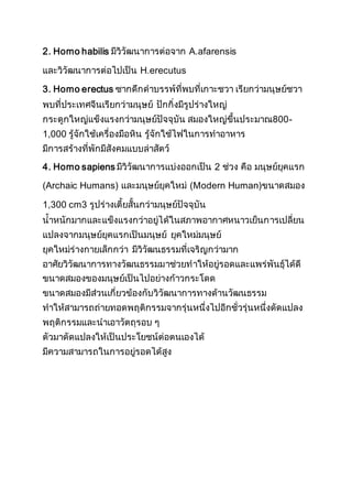 2. Homo habilis มีวิวัฒนาการต่อจาก A.afarensis
และวิวัฒนาการต่อไปเป็น H.erecutus
3. Homo erectus ซากดึกดาบรรพ์ที่พบที่เกาะชวา เรียกว่ามนุษย์ชวา
พบที่ประเทศจีนเรียกว่ามนุษย์ ปักกิ่งมีรูปร่างใหญ่
กระดูกใหญ่แข็งแรงกว่ามนุษย์ปัจจุบัน สมองใหญ่ขึ้นประมาณ800-
1,000 รู้จักใช้เครื่องมือหิน รู้จักใช้ไฟในการทาอาหาร
มีการสร้างที่พักมีสังคมแบบล่าสัตว์
4. Homo sapiens มีวิวัฒนาการแบ่งออกเป็น 2 ช่วง คือ มนุษย์ยุคแรก
(Archaic Humans) และมนุษย์ยุคใหม่ (Modern Human)ขนาดสมอง
1,300 cm3 รูปร่างเตี้ยสั้นกว่ามนุษย์ปัจจุบัน
น้าหนักมากและแข็งแรงกว่าอยู่ได้ในสภาพอากาศหนาวเย็นการเปลี่ยน
แปลงจากมนุษย์ยุคแรกเป็นมนุษย์ ยุคใหม่มนุษย์
ยุคใหม่ร่างกายเล็กกว่า มีวิวัฒนธรรมที่เจริญกว่ามาก
อาศัยวิวัฒนาการทางวัฒนธรรมมาช่วยทาให้อยู่รอดและแพร่พันธุ์ได้ดี
ขนาดสมองของมนุษย์เป็นไปอย่างก้าวกระโดด
ขนาดสมองมีส่วนเกี่ยวข้องกับวิวัฒนาการทางด้านวัฒนธรรม
ทาให้สามารถถ่ายทอดพฤติกรรมจากรุ่นหนึ่งไปอีกชั่วรุ่นหนึ่งดัดแปลง
พฤติกรรมและนาเอาวัตถุรอบ ๆ
ตัวมาดัดแปลงให้เป็นประโยชน์ต่อตนเองได้
มีความสามารถในการอยู่รอดได้สูง
 
