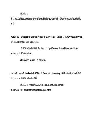 สืบค้น :
https://sites.google.com/site/biologyroom610/evolution/evolutio
n2
นันทวัน นันทวนิชและดร.ศศิวิมล แสวงผล. (2558). กลไกวิวัฒนาการ
สืบค้นเมื่อวันที่ 30 มิถุนายน
2558 เว็บไซต์ที่ สืบค้น : http://www.il.mahidol.ac.th/e-
media/150charles-
darwin/Less3_2_9.html.
นายโรจน์รวีชัยรัตน์(2558). วิวัฒนาการของมนุษย์ สืบค้นเมื่อวันที่ 30
มิถุนายน 2558 เว็บไซต์ที่
สืบค้น : http://www.ipecp.ac.th/ipecp/cgi-
binn/BP1/Program/chapter2/p5.html
 