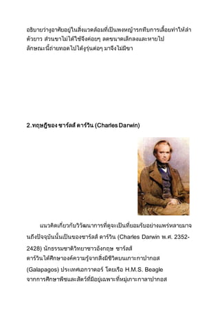 อธิบายว่างูอาศัยอยู่ในสิ่งแวดล้อมที่เป็นพงหญ้ารกทึบการเลื้อยทาให้ลา
ตัวยาว ส่วนขาไม่ได้ใช้จึงค่อยๆ ลดขนาดเล็กลงและหายไป
ลักษณะนี้ถ่ายทอดไปได้งูรุ่นต่อๆ มาจึงไม่มีขา
2.ทฤษฎีของ ชาร์ลส์ ดาร์วิน (Charles Darwin)
แนวคิดเกี่ยวกับวิวัฒนาการที่ดูจะเป็นที่ยอมรับอย่างแพร่หลายมาจ
นถึงปัจจุบันนั้นเป็นของชาร์ลส์ ดาร์วิน (Charles Darwin พ.ศ. 2352-
2428) นักธรรมชาติวิทยาชาวอังกฤษ ชาร์ลส์
ดาร์วินได้ศึกษาองค์ความรู้จากสิ่งมีชีวิตบนเกาะกาปากอส
(Galapagos) ประเทศเอกวาดอร์ โดยเรือ H.M.S. Beagle
จากการศึกษาพืชและสัตว์ที่มีอยู่เฉพาะที่หมู่เกาะกาลาปากอส
 