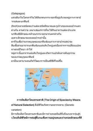 (Galapagos)
แห่งเดียวในโลกดาร์วินได้สังเกตนกกระจอกที่อยู่บริเวณหมู่เกาะกาลาป
ากอสและนกฟินช์
(finch)หลายชนิดพบว่าแต่ละชนิดมีขนาดและรูปร่างของจงอยปากแตก
ต่างกัน ตามความ เหมาะสมแก่การที่จะใช้กินอาหารแต่ละประเภท
นกฟินช์มีลักษณะคล้ายนกกระจอกมากแตกต่างกัน
เฉพาะลักษณะของจงอยปากเท่านั้น
ดาร์วินเชื่อว่าบรรพบุรุษของนกฟินช์บนเกาะกาลาปากอสน่าจะ
สืบเชื้อสายมาจากนกฟินช์บนแผ่นดินใหญ่แต่เนื่องจากการเปลี่ยนแปลง
ทางธรณีวิทยา ทาให้
หมู่เกาะนี้แยกจากแผ่นดินใหญ่และเกิดการแปรผันทางพันธุกรรม
ของบรรพบุรุษนกฟินช์
มาเป็นเวลานานจนเกิดวิวัฒนาการเป็นสปีชีส์ใหม่ขึ้น
การคัดเลือกโดยธรรมชาติ(The Origin of Species by Means
of Natural Selection) สิ่งมีชีวิตเกิดความหลากหลาย (Genetic
variation)
มีการคัดเลือกโดยธรรมชาติและมีการถ่ายทอดยีนส์ที่แข็งแรงจากรุ่นสู่รุ่
นโดยสิ่งมีชีวิตมีการต่อสู้ดิ้นรนเพื่อความอยู่รอดและถ่ายทอดลักษณะที่ดี
 