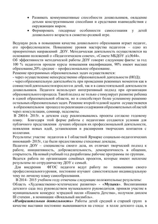  Развивать коммуникативные способности дошкольников, овладение
детьми конструктивными способами и средствами взаимодействия с
окружающим миром.
 Формировать гендерные особенности самосознания у детей
дошкольного возраста в сюжетно-ролевой игре.
Ведущую роль в повышении качества дошкольного образования играет педагог,
его профессионализм. Повышение уровня мастерства педагогов – одно из
приоритетных направлений ДОУ. Методическая деятельность осуществляется на
основании положений о «Педагогическом совете», «Совете МБДОУ д/с№44».
Об эффективности методической работы ДОУ говорят следующие факты: за год
100 % педагогов прошли курсы повышения квалификации, 90% имеют высшее
образование,20% среднее – профессиональное образование.
Решение программных образовательных задач осуществляется:
- через осуществление непосредственно образовательной деятельности (НОД);
- через образовательную деятельн6ость при проведении режимных моментов как в
совместнойдеятельностивзрослогои детей, так и в самостоятельной деятельности
дошкольников. Педагоги используют интегративный подход при организации
образовательногопроцесса. Такойподход не только стимулирует развитие ребенка
в одной образовательной области, но и способствует более успешному решению
остальныхобразовательныхзадач. Решение второйгодовойзадачи осуществляется
в образовательном процессепо реализации содержания образовательныхобластей
через консультации, семинар, педсоветы.
В 20014- 2015г. в детском саду реализовывались проекты согласно годовому
плану. Благодаря этой форме работы с педагогами создаются условия для
публичного представления лучших образцов их профессиональной деятельности,
появления новых идей, установления и расширения творческих контактов с
коллегами.
Результаты: участие педагогов в I областной Ярмарке социально-педагогических
инноваций- 2015г, где были предоставлены стендовые доклады,
Педагоги ДОУ – специалисты своего дела, их отличает творческий подход к
работе, инициативность, доброжелательность, демократичность в общении,
открытость. На новыйучебный год разработаны рабочие программы по группам.
Ведется работа по организации семейных проектов, которые имеют неплохие
результаты по сотрудничеству ДОУ с семьей.
Для внедрения ФГОС педагоги ведут работу по повышению своего
профессиональногоуровня, постоянно изучают самостоятельно индивидуальную
тему по личному плану самообразования.
В 2014– 2015 учебном году отмечены следующие положительные результаты:
Область «Художественно-эстетическое развитие» - «Музыка». Воспитанники
детского сада под руководством музыкального руководителя. приняли участие в
муниципальном конкурсе эстрадной песни «Планета Детства», получили диплом
III степени , в номинации «Вокальный ансамбль».
«Изобразительная деятельность» Работы детей средней и старшей групп в
качестве выставки постоянно вывешиваются на стенде в холле детского сада, в
 