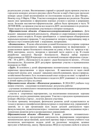 родительских уголках. Воспитанники старшей и средней групп приняли участие в
городском конкурсе детского рисунка «Дети России за мир!».Ежегодно проходит
конкурс среди семей воспитанников по изготовлению поделок ко Дню Матери ,
Новому году, 8 Марта, 9 Мая. Участие в конкурсах приняли все родители. Поделки
нашли свое применение в оформлении игровых уголков в группах и рекреациях
холла. Большая выставочно-оформительская работа была проведена в честь 70
ЛЕТИЯ ВОВ, где приняли участие все педагоги ДОУ, воспитанникии их родители.
Также педагоги и воспитанники участвовали в интернет-конкурсах.
Образовательная область «Социально-коммуникативное развитие». Дети
владеют навыками игровойдеятельности, общения со сверстниками и взрослыми
в рамках своего возраста. В играх приобщаются к элементарным общепринятым
моральным нормам и правилам. У них развивается интерес к окружающему миру в
процессе игр и взаимодействий с игрушками, материалами.
«Безопасность». В целях обеспечения условий безопасности и охраны здоровья
воспитанников выполняются мероприятия, направленные на формирование у
дошкольников правил безопасного поведения на улице, в быту на природе и пр.:
НОД, викторины, досуги, экскурсии к проезжей части дороги и пр. В стадии
разработки находится Паспорт безопасности. Имеется набор игрового
оборудования по ПДД.В коридоре и на лестничной площадке оформлены стенды :
«ЧС – 01 в ДОУ», «Безопасность на дороге - ради безопасности жизни», «Уголок
безопасности». Коллектив ДОУ регулярно принимает участие в муниципальных
конкурсах по ПДД.
«Труд». В основном у детей сформированы положительные отношения к труду,
первичные представления о труде взрослых. В зависимости от задач своей
возрастной группы дети владеют навыками самообслуживания, труда в природе,
хозяйственно-бытового. Есть положительный опыт огорода на окне в старшей и в
подготовительнойгруппе. Воспитанники и педагоги ДОУ ухаживают за посадками
в летний период (огород на улице).
Образовательная область «Физическое развитие». В 2014-2015 учебном году
можно отметить следующие положительные результаты работы:
- улучшение положительного эмоциональногонастроя воспитанниковприразвитии
двигательной активности;
- участие в спортивных мероприятиях, где воспитанники показывали хорошие
результаты: досуги, развлечения, праздники. Участие в городском муниципальном
конкуре «Весёлые старты» , получен Диплом участника.
Согласно принципу интеграции, физическое развитие детей осуществляется не
только в процессеспецифическихфизкультурных и спортивныхигр, упражнений и
занятий, но и при организации всех видов детской деятельности через
физкультминутки, дидактическиеигры с элементами движения, подвижные игры с
элементами развития речи и релаксационных упражнений.
Образовательная область «Познание». В целях развития познавательно-
исследовательской и продуктивной деятельности, формирования элементарных
математических представлений, целостной картины мира в течение учебного года
воспитатели многократно водили детей на различные экскурсии, целевые
прогулки: в библиотеку, школу. Проводилась НОД по изучению свойств и качеств
 