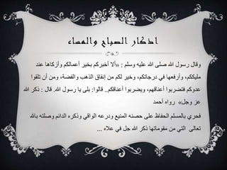 ‫والمساء‬ ‫الصباح‬ ‫اذكار‬
‫وسلم‬ ‫عليه‬ ‫هللا‬ ‫صلى‬ ‫هللا‬ ‫رسول‬ ‫وقال‬:«‫ع‬ ‫وأزكاها‬ ‫أعمالكم‬ ‫بخير‬ ‫أخبركم‬ ‫أال‬‫ند‬
‫ت‬ ‫أن‬ ‫ومن‬ ،‫والفضة‬ ‫الذهب‬ ‫إنفاق‬ ‫من‬ ‫لكم‬ ‫وخير‬ ،‫درجاتكم‬ ‫في‬ ‫وأرفعها‬ ،‫مليككم‬‫لقوا‬
‫أعناقكم‬ ‫ويضربوا‬ ،‫أعناقهم‬ ‫فتضربوا‬ ‫عدوكم‬..‫قالوا‬:‫هللا‬ ‫رسول‬ ‫يا‬ ‫بلى‬.‫ق‬‫ال‬:‫هللا‬ ‫ذكر‬
‫وجل‬ ‫عز‬»‫أحمد‬ ‫رواه‬
‫وصل‬ ‫الدائم‬ ‫وذكره‬ ‫الواقي‬ ‫ودرعه‬ ‫المنيع‬ ‫حصنه‬ ‫على‬ ‫الحفاظ‬ ‫بالمسلم‬ ‫فحري‬‫باهلل‬ ‫ته‬
‫عاله‬ ‫في‬ ‫جل‬ ‫هللا‬ ‫ذكر‬ ‫مقوماتها‬ ‫من‬ ‫التي‬ ‫تعالى‬...
 