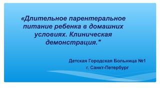 «Длительное парентеральное
питание ребенка в домашних
условиях. Клиническая
демонстрация."
Детская Городская Больница №1
г. Санкт-Петербург
 