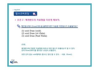 함수오버로딩
ü 개념콕콕!
(1) void Draw (void);
(2) void Draw (int iData);
(3) void Draw (float fData);
Ø 조건 2 : 매개변수의 자료형을 다르게 해보자.
메인함수에서 Draw(100);을 출력한다면? 다음중 어떤함수가 호출될까요?
(2)번,
매개변수에 전달한 자료형에 따라서 어떤 함수가 호출되는지 알 수 있다.
만약 Draw(100.f)를 했다면? (3)번이 호출된다.
또한 인자 없는 void형태의 함수도 정의 할 수 있다. : 사용 : Draw();
 