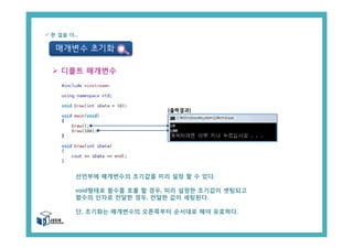 매개변수 초기화
ü 한 걸음 더...
Ø 디폴트 매개변수
선언부에 매개변수의 초기값을 미리 설정 할 수 있다.
void형태로 함수를 호출 할 경우, 미리 설정한 초기값이 셋팅되고
함수의 인자로 전달한 경우, 전달한 값이 세팅된다.
단, 초기화는 매개변수의 오른쪽부터 순서대로 해야 유효하다.
[출력결과]
 