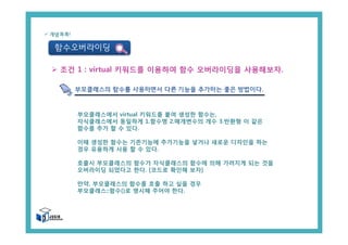 함수오버라이딩
ü 개념콕콕!
Ø 조건 1 : virtual 키워드를 이용하여 함수 오버라이딩을 사용해보자.
부모클래스의 함수를 사용하면서 다른 기능을 추가하는 좋은 방법이다.
부모클래스에서 virtual 키워드를 붙여 생성한 함수는,
자식클래스에서 동일하게 1.함수명 2.매개변수의 개수 3.반환형 이 같은
함수를 추가 할 수 있다.
이때 생성한 함수는 기존기능에 추가기능을 넣거나 새로운 디자인을 하는
경우 유용하게 사용 할 수 있다.
호출시 부모클래스의 함수가 자식클래스의 함수에 의해 가려지게 되는 것을
오버라이딩 되었다고 한다. [코드로 확인해 보자]
만약, 부모클래스의 함수를 호출 하고 싶을 경우
부모클래스::함수()로 명시해 주어야 한다.
 