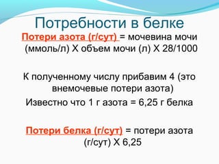 Потребности в белке
Потери азота (г/сут) = мочевина мочи
(ммоль/л) Х объем мочи (л) Х 28/1000
К полученному числу прибавим 4 (это
внемочевые потери азота)
Известно что 1 г азота = 6,25 г белка
Потери белка (г/сут) = потери азота
(г/сут) Х 6,25
 