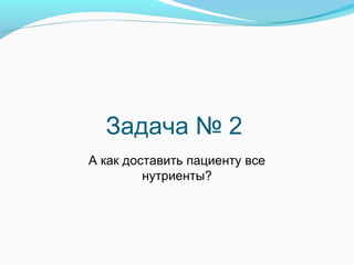 Задача № 2
А как доставить пациенту все
нутриенты?
 
