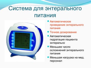 Система для энтерального
питания
Автоматическое
проведение энтерального
питания
Точное дозирование
Автоматическая
гидратация пациента
энтерально
Меньшее число
осложнений энтерального
питания
Меньшая нагрузка на мед.
персонал
 