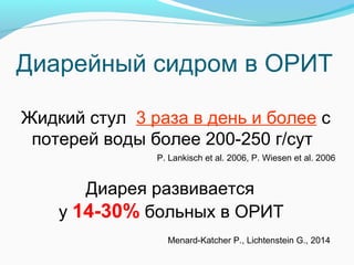 Диарейный сидром в ОРИТ
Жидкий стул 3 раза в день и более с
потерей воды более 200-250 г/сут
P. Lankisch et al. 2006, P. Wiesen et al. 2006
Диарея развивается
у 14-30% больных в ОРИТ
Menard-Katcher P., Lichtenstein G., 2014
 