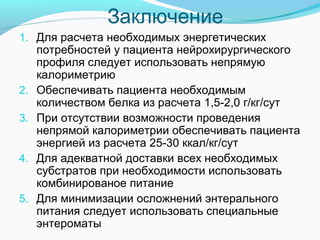 Заключение
1. Для расчета необходимых энергетических
потребностей у пациента нейрохирургического
профиля следует использовать непрямую
калориметрию
2. Обеспечивать пациента необходимым
количеством белка из расчета 1,5-2,0 г/кг/сут
3. При отсутствии возможности проведения
непрямой калориметрии обеспечивать пациента
энергией из расчета 25-30 ккал/кг/сут
4. Для адекватной доставки всех необходимых
субстратов при необходимости использовать
комбинированое питание
5. Для минимизации осложнений энтерального
питания следует использовать специальные
энтероматы
 
