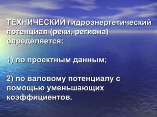 ТЕХНИЧЕСКИЙ гидроэнергетическийТЕХНИЧЕСКИЙ гидроэнергетический
потенциал (реки, региона)потенциал (реки, региона)
определяется:определяется:
1) по проектным данным;1) по проектным данным;
2) по валовому потенциалу с2) по валовому потенциалу с
помощью уменьшающихпомощью уменьшающих
коэффициентов.коэффициентов.
 