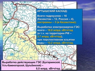 Выработка действующих ГЭС (Бухтарминской,
Усть-Каменогорской, Шульбинской) –
5,5 млрд. кВтч/год.
Выработка действующих ГЭС (Бухтарминской,
Усть-Каменогорской, Шульбинской) –
5,5 млрд. кВтч/год.
ИРТЫШСКИЙ КАСКАД:ИРТЫШСКИЙ КАСКАД:
Всего гидроузлов – 16Всего гидроузлов – 16
(Казахстан – 12, Россия – 4),(Казахстан – 12, Россия – 4),
построены – 3 (в Казахстане);построены – 3 (в Казахстане);
Выработка электроэнергии ГЭС:Выработка электроэнергии ГЭС:
всего –всего – 18,8 млрд. кВтч/год18,8 млрд. кВтч/год
(в т.ч. на территории РФ –(в т.ч. на территории РФ –
3,7 млрд. кВтч/год3,7 млрд. кВтч/год),),
при перспективном изъятиипри перспективном изъятии
воды –воды – 13,2 млрд. кВтч/год.13,2 млрд. кВтч/год.
ИРТЫШСКИЙ КАСКАД:ИРТЫШСКИЙ КАСКАД:
Всего гидроузлов – 16Всего гидроузлов – 16
(Казахстан – 12, Россия – 4),(Казахстан – 12, Россия – 4),
построены – 3 (в Казахстане);построены – 3 (в Казахстане);
Выработка электроэнергии ГЭС:Выработка электроэнергии ГЭС:
всего –всего – 18,8 млрд. кВтч/год18,8 млрд. кВтч/год
(в т.ч. на территории РФ –(в т.ч. на территории РФ –
3,7 млрд. кВтч/год3,7 млрд. кВтч/год),),
при перспективном изъятиипри перспективном изъятии
воды –воды – 13,2 млрд. кВтч/год.13,2 млрд. кВтч/год.
 