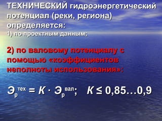 ТЕХНИЧЕСКИЙ гидроэнергетическийТЕХНИЧЕСКИЙ гидроэнергетический
потенциал (реки, региона)потенциал (реки, региона)
определяется:определяется:
1) по проектным данным;1) по проектным данным;
2) по валовому потенциалу с2) по валовому потенциалу с
помощью «коэффициентовпомощью «коэффициентов
неполноты использования»:неполноты использования»:
ЭЭрр
техтех
== КК ∙∙ ЭЭрр
валвал
;; КК ≤ 0,85…0,9≤ 0,85…0,9
 