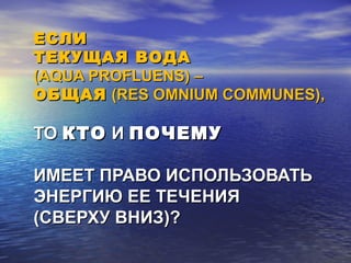 ЕСЛИЕСЛИ
ТЕКУЩАЯ ВОДАТЕКУЩАЯ ВОДА
((AQUA PROFLUENS)AQUA PROFLUENS) ––
ОБЩАЯОБЩАЯ (RES OMNIUM COMMUNES)(RES OMNIUM COMMUNES),,
ТОТО КТОКТО ИИ ПОЧЕМУПОЧЕМУ
ИМЕЕТ ПРАВО ИСПОЛЬЗОВАТЬИМЕЕТ ПРАВО ИСПОЛЬЗОВАТЬ
ЭНЕРГИЮ ЕЕ ТЕЧЕНИЯЭНЕРГИЮ ЕЕ ТЕЧЕНИЯ
(СВЕРХУ ВНИЗ)?(СВЕРХУ ВНИЗ)?
 