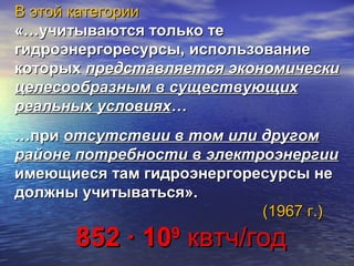 В этой категорииВ этой категории
«…учитываются только те«…учитываются только те
гидроэнергоресурсы,гидроэнергоресурсы, использованиеиспользование
которыхкоторых представляется экономическипредставляется экономически
целесообразнымцелесообразным в существующихв существующих
реальных условияхреальных условиях……
…при…при отсутствии в том или другомотсутствии в том или другом
районе потребности в электроэнергиирайоне потребности в электроэнергии
имеющиеся там гидроэнергоресурсы неимеющиеся там гидроэнергоресурсы не
должны учитываться».должны учитываться».
(1967 г.)(1967 г.)
852 ∙ 10852 ∙ 1099
квтч/годквтч/год
 