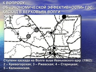 Ступени каскада на ВолгеСтупени каскада на Волге выше Иваньковского вдхр.выше Иваньковского вдхр. (1962):(1962):
2 – Кривогорская; 3 – Ржевская; 4 – Старицкая;2 – Кривогорская; 3 – Ржевская; 4 – Старицкая;
5 – Калининская.5 – Калининская.
К ВОПРОСУК ВОПРОСУ
ОБ «ЭКОНОМИЧЕСКОЙ ЭФФЕКТИВНОСТИ» ГЭС:ОБ «ЭКОНОМИЧЕСКОЙ ЭФФЕКТИВНОСТИ» ГЭС:
КАСКАД В ВЕРХОВЬЯХ ВОЛГИКАСКАД В ВЕРХОВЬЯХ ВОЛГИ
 