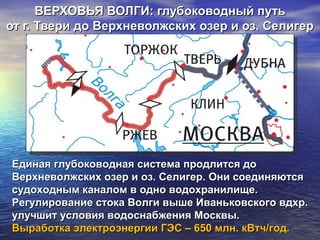 ВЕРХОВЬЯ ВОЛГИ: глубоководный путьВЕРХОВЬЯ ВОЛГИ: глубоководный путь
от г. Твери до Верхневолжских озер и оз. Селигерот г. Твери до Верхневолжских озер и оз. Селигер
Единая глубоководная система продлится доЕдиная глубоководная система продлится до
Верхневолжских озер и оз. Селигер. Они соединяютсяВерхневолжских озер и оз. Селигер. Они соединяются
судоходным каналом в одно водохранилище.судоходным каналом в одно водохранилище.
Регулирование стока Волги выше Иваньковского вдхр.Регулирование стока Волги выше Иваньковского вдхр.
улучшит условия водоснабжения Москвы.улучшит условия водоснабжения Москвы.
Выработка электроэнергии ГЭС – 650 млн. кВтч/год.Выработка электроэнергии ГЭС – 650 млн. кВтч/год.
 