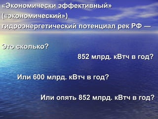 «Экономически эффективный»«Экономически эффективный»
(«экономический»)(«экономический»)
гидроэнергетический потенциал рек РФ ―гидроэнергетический потенциал рек РФ ―
Это сколько?Это сколько?
852 млрд. кВтч в год?852 млрд. кВтч в год?
Или 600 млрд. кВтч в год?Или 600 млрд. кВтч в год?
Или опять 852 млрд. кВтч в год?Или опять 852 млрд. кВтч в год?
 