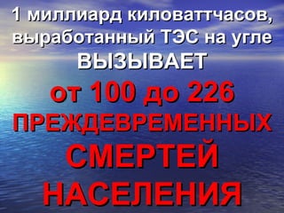 1 миллиард киловаттчасов,1 миллиард киловаттчасов,
выработанный ТЭС на углевыработанный ТЭС на угле
ВЫЗЫВАЕТВЫЗЫВАЕТ
от 100 до 226от 100 до 226
ПРЕЖДЕВРЕМЕННЫХПРЕЖДЕВРЕМЕННЫХ
СМЕРТЕЙСМЕРТЕЙ
НАСЕЛЕНИЯНАСЕЛЕНИЯ
 