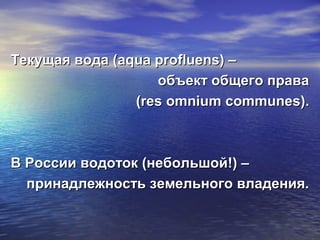 Текущая вода (Текущая вода (aqua profluens) –aqua profluens) –
объект общего праваобъект общего права
((res omniumres omnium communes)communes)..
В России водоток (небольшой!) –В России водоток (небольшой!) –
принадлежность земельного владения.принадлежность земельного владения.
 