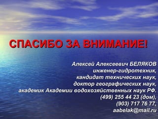 СПАСИБО ЗА ВНИМАНИЕ!СПАСИБО ЗА ВНИМАНИЕ!
Алексей Алексеевич БЕЛЯКОВАлексей Алексеевич БЕЛЯКОВ
инженер-гидротехник,инженер-гидротехник,
кандидат технических наук,кандидат технических наук,
доктор географических наук,доктор географических наук,
академик Академии водохозяйственных наук РФ.академик Академии водохозяйственных наук РФ.
(499) 255 44 23 (дом),(499) 255 44 23 (дом),
(903) 717 76 77,(903) 717 76 77,
aabelak@mail.ruaabelak@mail.ru
 
