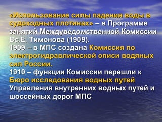 «Использование силы падения воды в«Использование силы падения воды в
судоходных плотинах»судоходных плотинах» – в Программе– в Программе
занятий Междуведомственной Комиссиизанятий Междуведомственной Комиссии
Вс.Е. Тимонова (1909).Вс.Е. Тимонова (1909).
1909 – в МПС создана1909 – в МПС создана Комиссия поКомиссия по
электрогидравлической описи водяныхэлектрогидравлической описи водяных
сил России.сил России.
1910 – функции Комиссии перешли к1910 – функции Комиссии перешли к
Бюро исследования водных путейБюро исследования водных путей
Управления внутренних водных путей иУправления внутренних водных путей и
шоссейных дорог МПСшоссейных дорог МПС
 