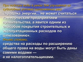 При подпоре воды в реках для улучшения ихПри подпоре воды в реках для улучшения их
судоходных условий (шлюзовании рек)судоходных условий (шлюзовании рек)
«продажа энергии... не может считаться«продажа энергии... не может считаться
коммерческим предприятиемкоммерческим предприятием
правительства, а явится одним изправительства, а явится одним из
способов покрытия строительных испособов покрытия строительных и
эксплуатационных расходов поэксплуатационных расходов по
шлюзованию».шлюзованию».
Иными словами,Иными словами,
средства на расходы по расширениюсредства на расходы по расширению
общего права на воды могут быть даныобщего права на воды могут быть даны
самими водами —самими водами —
а не налогоплательщиками.а не налогоплательщиками.
 