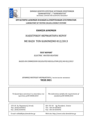  
 
ΕΘΝΙΚΟ ΚΕΝΤΡΟ ΕΡΕΥΝΑΣ ΦΥΣΙΚΩΝ ΕΠΙΣΤΗΜΩΝ 
“ΔΗΜΟΚΡΙΤΟΣ” / “DEMOKRITOS” 
NATIONAL CENTER FOR SCIENTIFIC RESEARCH 
ΕΡΓΑΣΤΗΡΙΟ ΔΟΚΙΜΩΝ ΗΛΙΑΚΩΝ & ΕΝΕΡΓΕΙΑΚΩΝ ΣΥΣΤΗΜΑΤΩΝ 
LABORATORY OF TESTING SOLAR & ENERGY SYSTEMS 
 
 
 ΕΚΘΕΣΗ ΔΟΚΙΜΩΝ  
 
ΗΛΕΚΤΡΙΚΟΥ ΘΕΡΜΑΝΤΗΡΑ ΝΕΡΟΥ 
 
ΜΕ ΒΑΣΗ  ΤΟΝ ΚΑΝΟΝΙΣΜΟ 812/2013 
 
 
 
 
TEST REPORT 
ELECTRIC  WATER HEATERS  
 
BASED ON COMMISSION DELEGATED REGULATION (EU) NO 812/2013 
 
 
 
 
 
 
ΑΡΙΘΜΟΣ ΜΗΤΡΩΟΥ ΘΕΡΜΑΝΤΗΡΑ / WATER HEATER  REFERENCE 
9ΧΧΧ DE1 
 
 
 
  Το Εργαστήριο ικανοποιεί τις απαιτήσεις του 
προτύπου prΕΝ 50440:2014 
The Laboratory satisfies the requirements of 
standard prΕΝ 50440:2014 
 
 
153‐10  Αγ. Παρασκευή, Αττική 
Τηλ.: (010) 6503815 
Fax:  (010) 6544592 
GR‐ 153 10     Ag. Paraskevi,  Greece 
Tel.: +30‐10‐6503815 
Fax: +30‐10‐6544592 
 
E‐mail: sollab@ipta.demokritos.gr  Web site: http://www.solar.demokritos.gr 
 
 
 
 
 