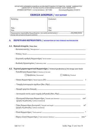 ΕΡΓΑΣΤΗΡΙΟ ΔΟΚΙΜΩΝ ΗΛΙΑΚΩΝ & ΑΛΛΩΝ ΕΝΕΡΓΕΙΑΚΩΝ ΣΥΣΤΗΜΑΤΩΝ / ΕΚΕΦΕ ‘’ΔΗΜΟΚΡΙΤΟΣ’’
LABORATORY OF TESTING SOLAR & OTHER ENERGY SYSTEMS / NCSR ‘’DEMOKRITOS’’
ΑΡΙΘΜΟΣ ΜΗΤΡΩΟΥ / SYSTEM REFERENCE : 5017 DE4 Κανονισμός/Regulation 812/2013
ΕΔΚ 15.1 / 1.0 Σελίδα / Page 3 από / from 8
ΕΚΘΕΣΗ ΔΟΚΙΜΩΝ / TEST REPORT 
 
Πελάτης:   
  
  
 
Τηλ.:         
Fax:          
Customer:     
     
    
 
Tel.:                
Fax:                
Ημερομηνία παραλαβής θερμοδοχείου  (σε καλή κατάσταση) / ………………………..ΗΗ/ΜΜ/ΕΕΕΕ 
Receipt date of material (in good condition):                                                                                                                     
 
Α.   ΠΕΡΙΓΡΑΦΗ ΘΕΡΜΑΝΤΗΡΑ / DESCRIPTION OF THE STORAGE WATER HEATER 
 
A.1.   Βασικά στοιχεία / Basic Data 
− Κατασκευαστής / Manufacturer: ................................................................................................................... .    
− Τύπος / Model:.....................................................................................................................................................  
− Σειριακός αριθμός θερμαντήρα/ Serial number:......................................................................................  
− Κωδικός Εργαστηρίου / Laboratory code:  ..................................................................................................  
 
A.2.   Τεχνικά χαρακτηριστικά θερμαντήρα / Technical specifications of  the storage water heater 
− Τοποθέτηση θερμαντήρα / Position of  the tank 
 Οριζόντια / Horizontal    Κάθετη / Vertical 
− 'Ογκος θερμαντήρα / Rated Capacity (V) :.............................................................................................     l 
− Ύπαρξη λεπτομερών σχεδίων (Ναι /Όχι)...........................................................................................   
−  Προφίλ φορτίου δοκιμής ...........................................................................................................................  
−  Λειτουργία εκτός ωρών αιχμής (off peak) (Ναι /Όχι)...................................................................   
−  Εξωτερική διάμετρος θερμαντήρα / Outside tank diameter : ...................................................     cm* 
    (χωρίς τη μόνωση / without insulation) 
− Ύψος θερμαντήρα εξωτερικά / Outside tank height :..................................................................       m*     
   (χωρίς τη μόνωση / without insulation) 
− Υλικό θερμαντήρα / Tank material :..........................................................................................................   * 
− Πάχος υλικού θερμαντήρα / Tank material  thickness :..............................................................     mm * 
 
 
