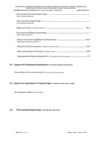 ΕΡΓΑΣΤΗΡΙΟ ΔΟΚΙΜΩΝ ΗΛΙΑΚΩΝ & ΑΛΛΩΝ ΕΝΕΡΓΕΙΑΚΩΝ ΣΥΣΤΗΜΑΤΩΝ / ΕΚΕΦΕ ‘’ΔΗΜΟΚΡΙΤΟΣ’’
LABORATORY OF TESTING SOLAR & OTHER ENERGY SYSTEMS / NCSR ‘’DEMOKRITOS’’
ΑΡΙΘΜΟΣ ΜΗΤΡΩΟΥ ΘΕΡΜΑΝΤΗΡΑ / HEATER REFERENCE : 9ΧΧΧ DE1 prEN 50440/2014
ΕΔΚ 16.2 / v 1.0 Σελίδα / Page 4 από / from 8
− Εσωτερική προστασία θερμαντήρα  ......................................................................................................  
   Tank  inernal protection  
− Υλικό μόνωσης θερμαντήρα  :....................................................................................................................  
  Tank insulation material  
− Πάχος μόνωσης / Insulation thickness : ...........................................................................................     mm * 
− Εξωτερικό περίβλημα θερμαντήρα :..................................................................................................... * 
   Tank  outer protection: 
−  Πάχος εξωτερικού περιβλήματος θερμαντήρα  :.................................................................  mm * 
    Tank outer protection thickness 
−  Μέγιστη πίεση λειτουργίας /  Operation pressure, Pst op :.............................................................. bar* 
−  Ισχύς ηλεκτρικής αντίστασης / Resistance power :........................................................................ kW* 
−  Θερμοκρασία ρύθμισης θερμοστάτη / Set temperature of thermostat:.........................................oC * 
 
 
A.3.   Σχηματικό διάγραμμα θερμοδοχείου / Schematic diagram of the heater 
 
 
Όπως δόθηκε από τον κατασκευαστή / As given by the manufacturer 
 
 
 
 
A.4.   Σχόλια στο σχεδιασμό του θερμαντήρα / Comments on the heater  design 
 
 
 
Δεν υπάρχουν σχόλια / No comments. 
 
 
 
 
 
 
 
A.5.    Φωτογραφία θερμαντήρα / Photograph of the heater 
   
 
 
 
 
 
 
 
 
 