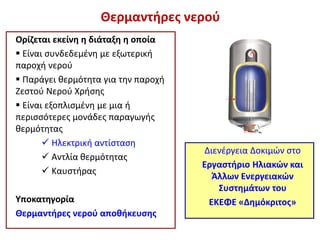Θερμαντήρες νερού
Ορίζεται εκείνη η διάταξη η οποία
 Είναι συνδεδεμένη με εξωτερική
παροχή νερού
 Παράγει θερμότητα για την παροχή
Ζεστού Νερού Χρήσης
 Είναι εξοπλισμένη με μια ή
περισσότερες μονάδες παραγωγής
θερμότητας
 Ηλεκτρική αντίσταση
 Αντλία θερμότητας
 Καυστήρας
Υποκατηγορία
Θερμαντήρες νερού αποθήκευσης
Διενέργεια Δοκιμών στο
Εργαστήριο Ηλιακών και
Άλλων Ενεργειακών
Συστημάτων του
ΕΚΕΦΕ «Δημόκριτος»
 