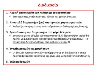 Διαδικασία
1. Αρχική επικοινωνία του πελάτη με το εργαστήριο
 Διευκρινήσεις, διαθεσιμότητα, κόστος και χρόνος δοκιμών
2. Αποστολή θερμαντήρα (ων) και τεχνικών χαρακτηριστικών
 Καθορίζουν παραμέτρους που επιδρούν στην διεξαγωγή της δοκιμής
3. Εγκατάσταση του θερμαντήρα στο χώρο δοκιμών
 σύμφωνα με τις οδηγίες του κατασκευαστή. Ο θερμαντήρας νερού θα
πρέπει να βρίσκεται σε «κατάσταση εργοστασιακών ρυθμίσεων». Το
εργαστήριο δεν παρεμβαίνει στις ρυθμίσεις αυτές !)
4. Έναρξη Δοκιμών και μετρήσεων
 Οι δοκιμές πραγματοποιούνται σύμφωνα με τη διαδικασία η οποία
περιγράφεται στον κανονισμό και είναι ίδια με το πρότυπο prEN 50440
5. Έκθεση δοκιμών
 