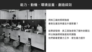 例如工廠的照明強度
會對生產效率產生什麼影響？
結果卻發現，員工因為受到了額外的關注
所以無論照明強度如何調整
他們都會更賣力工作，使生產力提升
能力、動機、環境並重，創造綜效
 