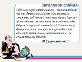 Обов’язок перед Батьківщиною – святиня людини.
Від нас, батьків та матерів, від вихователів
залежить, щоб кожний юний громадянин дорожив
цією святинею, як дорожить чесна людина своїм
добрим ім’ям, гідністю своєї сім’ї. Громадянські
думки, почуття, переживання, громадянський
обов’язок, громадянська відповідальність – це
основа людської гідності.
В.Сухомлинський
 