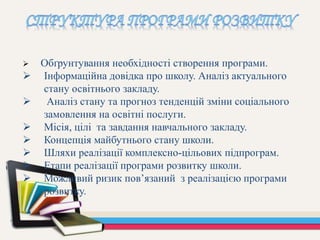  Обґрунтування необхідності створення програми.
 Інформаційна довідка про школу. Аналіз актуального
стану освітнього закладу.
 Аналіз стану та прогноз тенденцій зміни соціального
замовлення на освітні послуги.
 Місія, цілі та завдання навчального закладу.
 Концепція майбутнього стану школи.
 Шляхи реалізації комплексно-цільових підпрограм.
 Етапи реалізації програми розвитку школи.
 Можливий ризик пов’язаний з реалізацією програми
розвитку.
 