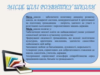 Мета школи – забезпечити позитивну динаміку розвитку
школи, як відкритої системи, конкурентоздатної й орієнтованої
на підготовку громадянина - патріота, здатного до участі в
розв’язанні сьогоденних і перспективних завдань держави.
Місія школи полягає у:
•забезпеченні якісної освіти як найважливішої умови успішної
соціалізації дитини в сучасному суспільстві;
•формуванні свідомості громадянина, що володіє політичною
культурою, критичним мисленням, здатністю самостійно
здійснювати свій вибір;
•вихованні любові до Батьківщини, духовності, моральності;
•створенні умов, сприятливих для доброзичливого ставлення до
школи, однолітків, учителів, держави;
•підтриманні сприятливої ​​атмосфери співробітництва серед
працівників школи, батьків та громадськості.
 