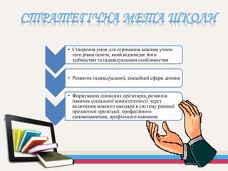 • Створення умов для отримання кожним учнем
того рівня освіти, який відповідає його
здібностям та індивідуальним особливостям
• Розвиток індивідуальної, емоційної сфери дитини
• Формування ціннісних орієнтирів, розвиток
навичок соціальної компетентності через
включення кожного школяра в систему ранньої
предметної орієнтації, професійного
самовизначення, профільного навчання
 