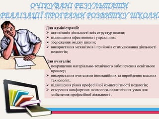 Для адміністрації:
 активізація діяльності всіх структур школи;
 підвищення ефективності управління;
 збереження іміджу школи;
 використання механізмів і прийомів стимулювання діяльності
педагогів;
Для вчителів:
 покращення матеріально-технічного забезпечення освітнього
процесу;
 використання вчителями інноваційних та вироблення власних
технологій;
 підвищення рівня професійної компетентності педагогів;
 створення комфортних психолого-педагогічних умов для
здійснення професійної діяльності .
 